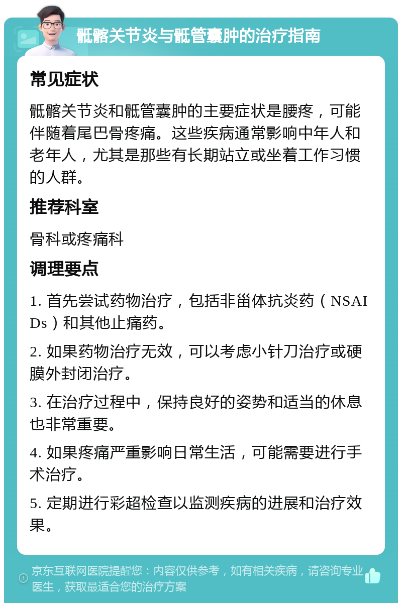 骶髂关节炎与骶管囊肿的治疗指南 常见症状 骶髂关节炎和骶管囊肿的主要症状是腰疼，可能伴随着尾巴骨疼痛。这些疾病通常影响中年人和老年人，尤其是那些有长期站立或坐着工作习惯的人群。 推荐科室 骨科或疼痛科 调理要点 1. 首先尝试药物治疗，包括非甾体抗炎药（NSAIDs）和其他止痛药。 2. 如果药物治疗无效，可以考虑小针刀治疗或硬膜外封闭治疗。 3. 在治疗过程中，保持良好的姿势和适当的休息也非常重要。 4. 如果疼痛严重影响日常生活，可能需要进行手术治疗。 5. 定期进行彩超检查以监测疾病的进展和治疗效果。