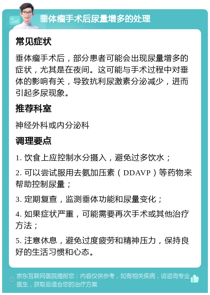 垂体瘤手术后尿量增多的处理 常见症状 垂体瘤手术后，部分患者可能会出现尿量增多的症状，尤其是在夜间。这可能与手术过程中对垂体的影响有关，导致抗利尿激素分泌减少，进而引起多尿现象。 推荐科室 神经外科或内分泌科 调理要点 1. 饮食上应控制水分摄入，避免过多饮水； 2. 可以尝试服用去氨加压素（DDAVP）等药物来帮助控制尿量； 3. 定期复查，监测垂体功能和尿量变化； 4. 如果症状严重，可能需要再次手术或其他治疗方法； 5. 注意休息，避免过度疲劳和精神压力，保持良好的生活习惯和心态。