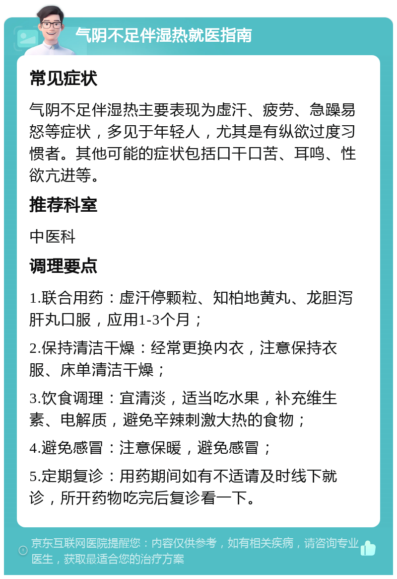 气阴不足伴湿热就医指南 常见症状 气阴不足伴湿热主要表现为虚汗、疲劳、急躁易怒等症状，多见于年轻人，尤其是有纵欲过度习惯者。其他可能的症状包括口干口苦、耳鸣、性欲亢进等。 推荐科室 中医科 调理要点 1.联合用药：虚汗停颗粒、知柏地黄丸、龙胆泻肝丸口服，应用1-3个月； 2.保持清洁干燥：经常更换内衣，注意保持衣服、床单清洁干燥； 3.饮食调理：宜清淡，适当吃水果，补充维生素、电解质，避免辛辣刺激大热的食物； 4.避免感冒：注意保暖，避免感冒； 5.定期复诊：用药期间如有不适请及时线下就诊，所开药物吃完后复诊看一下。