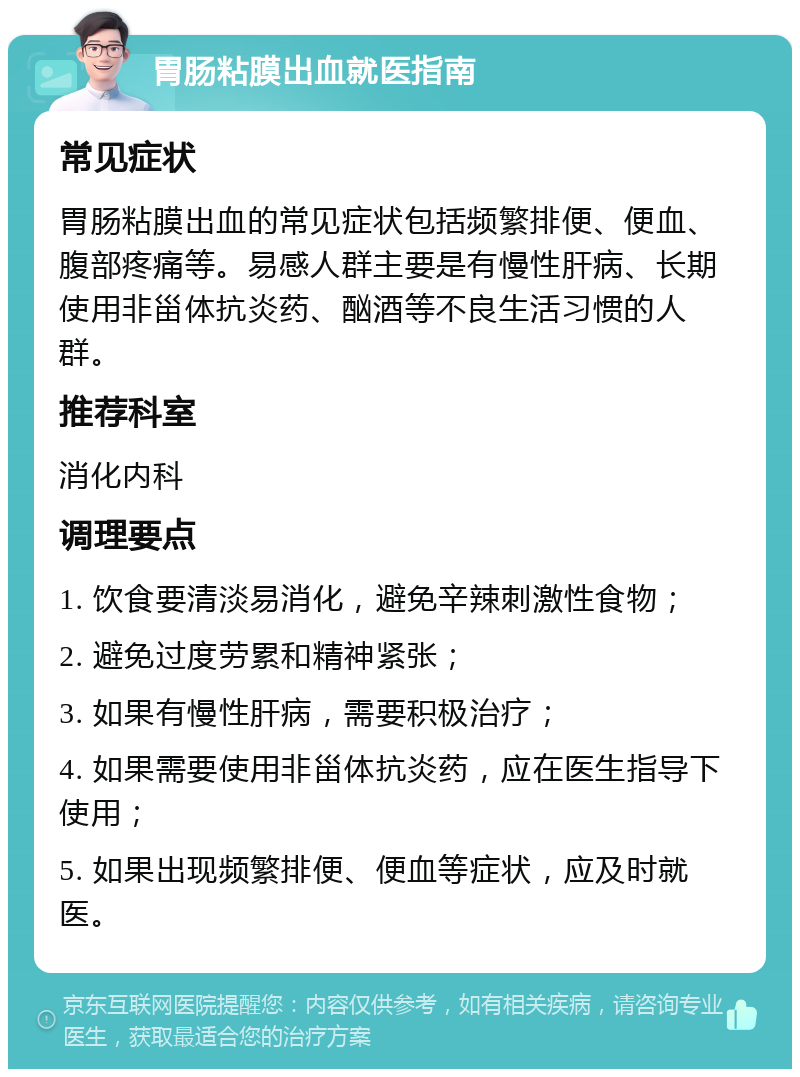 胃肠粘膜出血就医指南 常见症状 胃肠粘膜出血的常见症状包括频繁排便、便血、腹部疼痛等。易感人群主要是有慢性肝病、长期使用非甾体抗炎药、酗酒等不良生活习惯的人群。 推荐科室 消化内科 调理要点 1. 饮食要清淡易消化，避免辛辣刺激性食物； 2. 避免过度劳累和精神紧张； 3. 如果有慢性肝病，需要积极治疗； 4. 如果需要使用非甾体抗炎药，应在医生指导下使用； 5. 如果出现频繁排便、便血等症状，应及时就医。