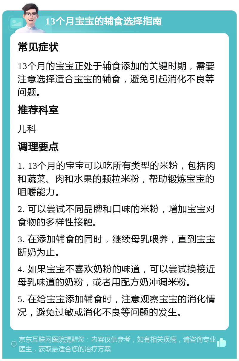 13个月宝宝的辅食选择指南 常见症状 13个月的宝宝正处于辅食添加的关键时期，需要注意选择适合宝宝的辅食，避免引起消化不良等问题。 推荐科室 儿科 调理要点 1. 13个月的宝宝可以吃所有类型的米粉，包括肉和蔬菜、肉和水果的颗粒米粉，帮助锻炼宝宝的咀嚼能力。 2. 可以尝试不同品牌和口味的米粉，增加宝宝对食物的多样性接触。 3. 在添加辅食的同时，继续母乳喂养，直到宝宝断奶为止。 4. 如果宝宝不喜欢奶粉的味道，可以尝试换接近母乳味道的奶粉，或者用配方奶冲调米粉。 5. 在给宝宝添加辅食时，注意观察宝宝的消化情况，避免过敏或消化不良等问题的发生。