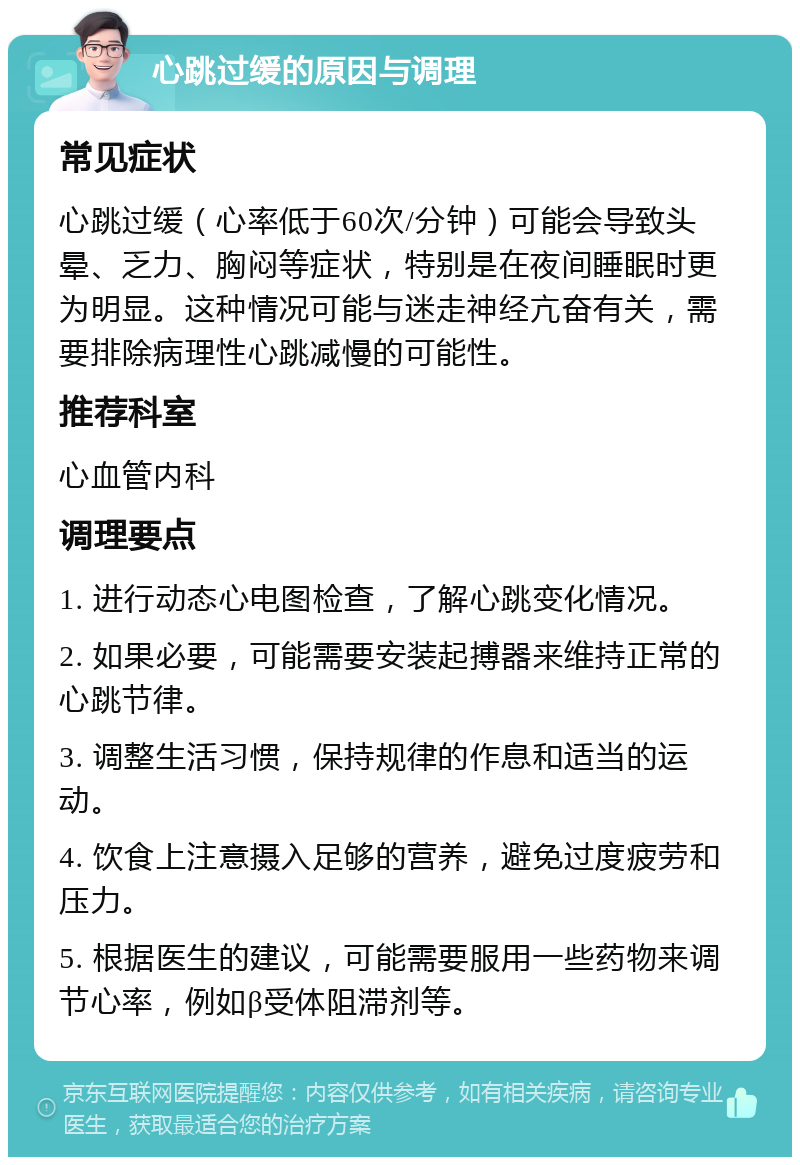 心跳过缓的原因与调理 常见症状 心跳过缓（心率低于60次/分钟）可能会导致头晕、乏力、胸闷等症状，特别是在夜间睡眠时更为明显。这种情况可能与迷走神经亢奋有关，需要排除病理性心跳减慢的可能性。 推荐科室 心血管内科 调理要点 1. 进行动态心电图检查，了解心跳变化情况。 2. 如果必要，可能需要安装起搏器来维持正常的心跳节律。 3. 调整生活习惯，保持规律的作息和适当的运动。 4. 饮食上注意摄入足够的营养，避免过度疲劳和压力。 5. 根据医生的建议，可能需要服用一些药物来调节心率，例如β受体阻滞剂等。