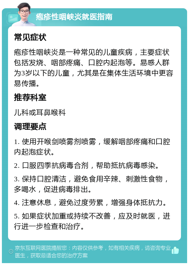 疱疹性咽峡炎就医指南 常见症状 疱疹性咽峡炎是一种常见的儿童疾病，主要症状包括发烧、咽部疼痛、口腔内起泡等。易感人群为3岁以下的儿童，尤其是在集体生活环境中更容易传播。 推荐科室 儿科或耳鼻喉科 调理要点 1. 使用开喉剑喷雾剂喷雾，缓解咽部疼痛和口腔内起泡症状。 2. 口服四季抗病毒合剂，帮助抵抗病毒感染。 3. 保持口腔清洁，避免食用辛辣、刺激性食物，多喝水，促进病毒排出。 4. 注意休息，避免过度劳累，增强身体抵抗力。 5. 如果症状加重或持续不改善，应及时就医，进行进一步检查和治疗。