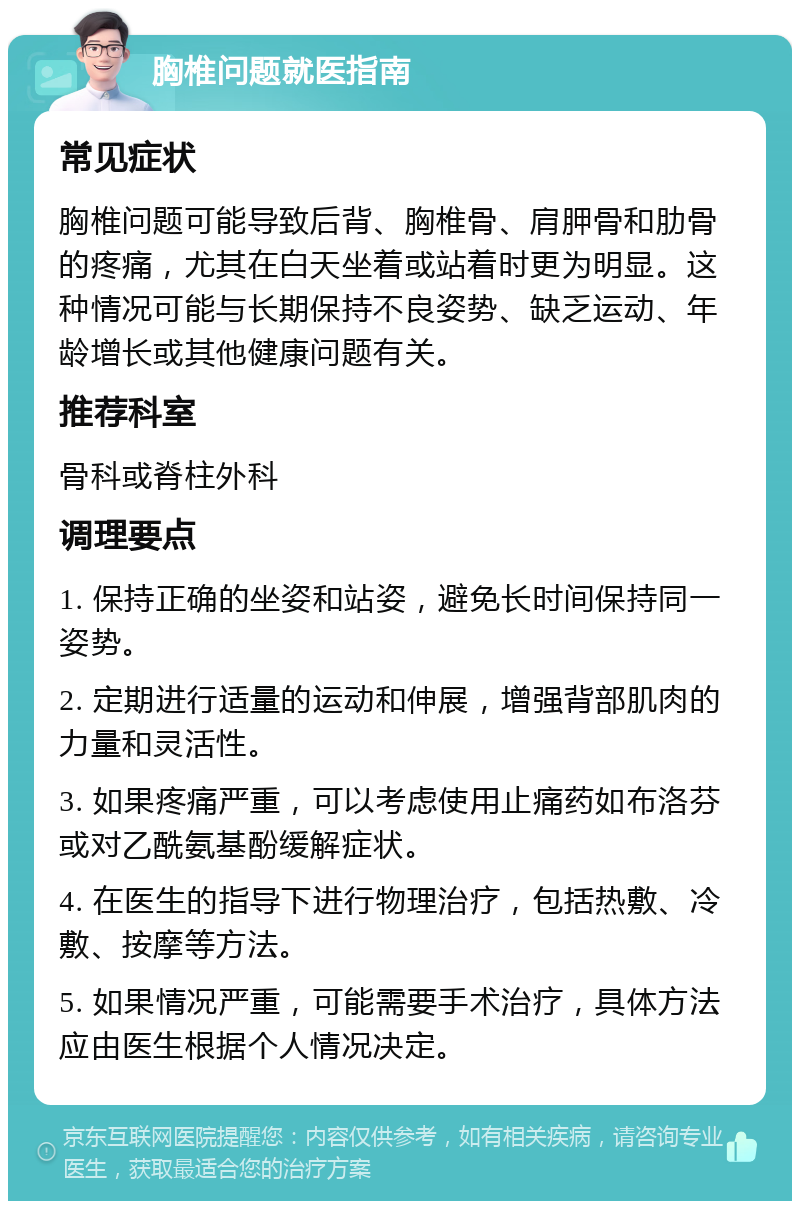 胸椎问题就医指南 常见症状 胸椎问题可能导致后背、胸椎骨、肩胛骨和肋骨的疼痛，尤其在白天坐着或站着时更为明显。这种情况可能与长期保持不良姿势、缺乏运动、年龄增长或其他健康问题有关。 推荐科室 骨科或脊柱外科 调理要点 1. 保持正确的坐姿和站姿，避免长时间保持同一姿势。 2. 定期进行适量的运动和伸展，增强背部肌肉的力量和灵活性。 3. 如果疼痛严重，可以考虑使用止痛药如布洛芬或对乙酰氨基酚缓解症状。 4. 在医生的指导下进行物理治疗，包括热敷、冷敷、按摩等方法。 5. 如果情况严重，可能需要手术治疗，具体方法应由医生根据个人情况决定。