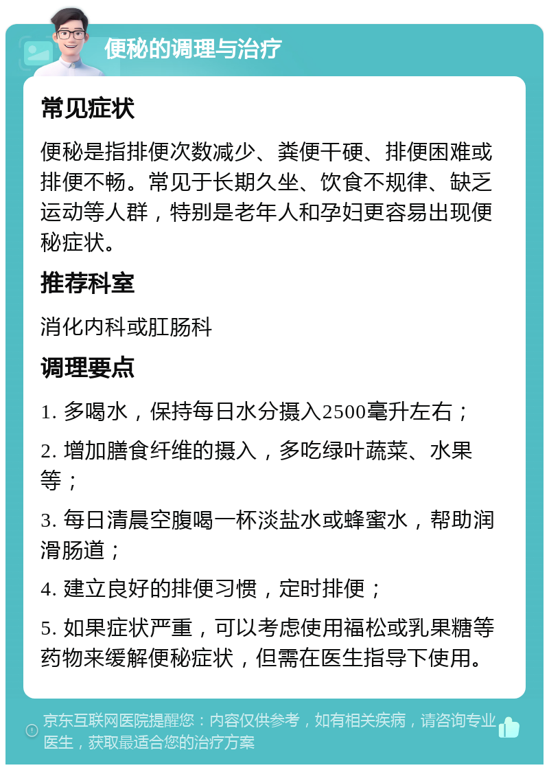 便秘的调理与治疗 常见症状 便秘是指排便次数减少、粪便干硬、排便困难或排便不畅。常见于长期久坐、饮食不规律、缺乏运动等人群，特别是老年人和孕妇更容易出现便秘症状。 推荐科室 消化内科或肛肠科 调理要点 1. 多喝水，保持每日水分摄入2500毫升左右； 2. 增加膳食纤维的摄入，多吃绿叶蔬菜、水果等； 3. 每日清晨空腹喝一杯淡盐水或蜂蜜水，帮助润滑肠道； 4. 建立良好的排便习惯，定时排便； 5. 如果症状严重，可以考虑使用福松或乳果糖等药物来缓解便秘症状，但需在医生指导下使用。