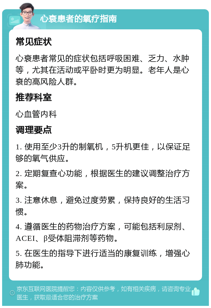 心衰患者的氧疗指南 常见症状 心衰患者常见的症状包括呼吸困难、乏力、水肿等，尤其在活动或平卧时更为明显。老年人是心衰的高风险人群。 推荐科室 心血管内科 调理要点 1. 使用至少3升的制氧机，5升机更佳，以保证足够的氧气供应。 2. 定期复查心功能，根据医生的建议调整治疗方案。 3. 注意休息，避免过度劳累，保持良好的生活习惯。 4. 遵循医生的药物治疗方案，可能包括利尿剂、ACEI、β受体阻滞剂等药物。 5. 在医生的指导下进行适当的康复训练，增强心肺功能。