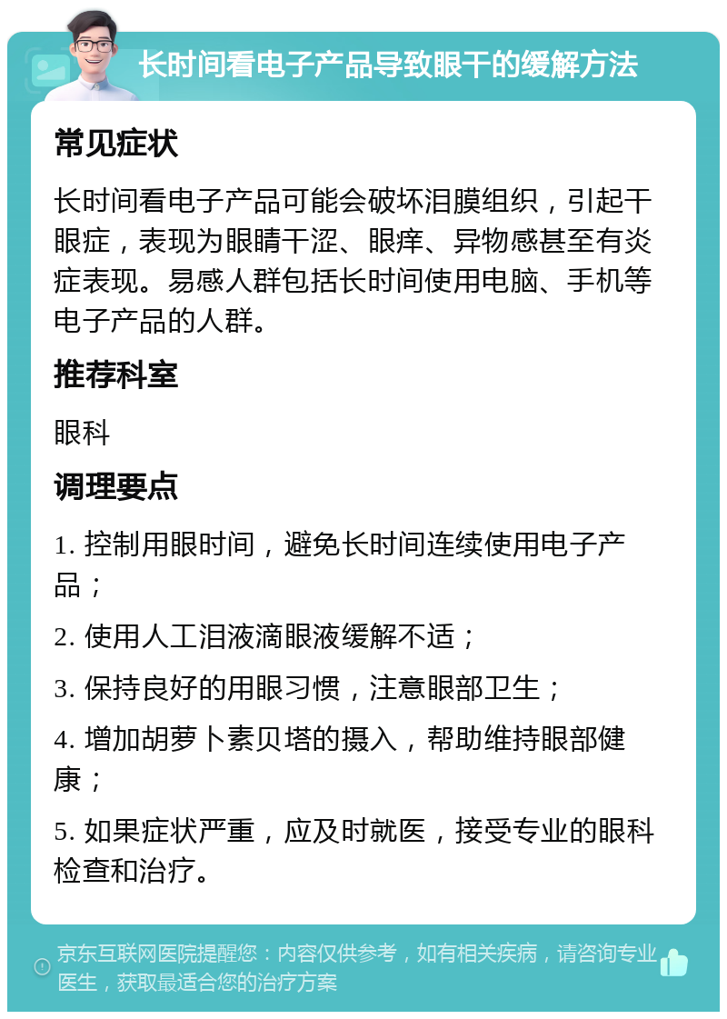 长时间看电子产品导致眼干的缓解方法 常见症状 长时间看电子产品可能会破坏泪膜组织，引起干眼症，表现为眼睛干涩、眼痒、异物感甚至有炎症表现。易感人群包括长时间使用电脑、手机等电子产品的人群。 推荐科室 眼科 调理要点 1. 控制用眼时间，避免长时间连续使用电子产品； 2. 使用人工泪液滴眼液缓解不适； 3. 保持良好的用眼习惯，注意眼部卫生； 4. 增加胡萝卜素贝塔的摄入，帮助维持眼部健康； 5. 如果症状严重，应及时就医，接受专业的眼科检查和治疗。