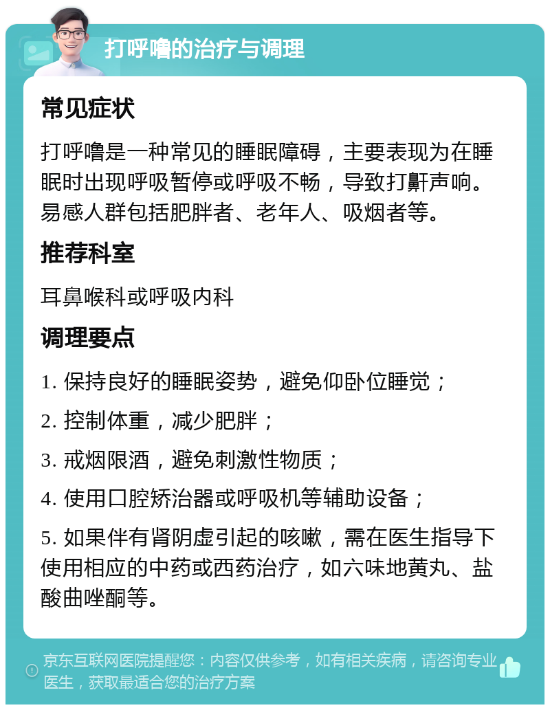 打呼噜的治疗与调理 常见症状 打呼噜是一种常见的睡眠障碍，主要表现为在睡眠时出现呼吸暂停或呼吸不畅，导致打鼾声响。易感人群包括肥胖者、老年人、吸烟者等。 推荐科室 耳鼻喉科或呼吸内科 调理要点 1. 保持良好的睡眠姿势，避免仰卧位睡觉； 2. 控制体重，减少肥胖； 3. 戒烟限酒，避免刺激性物质； 4. 使用口腔矫治器或呼吸机等辅助设备； 5. 如果伴有肾阴虚引起的咳嗽，需在医生指导下使用相应的中药或西药治疗，如六味地黄丸、盐酸曲唑酮等。