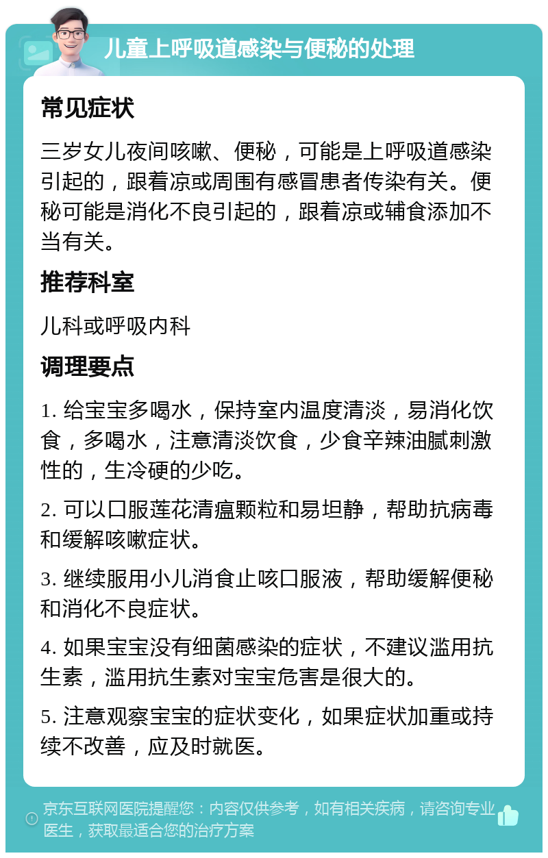 儿童上呼吸道感染与便秘的处理 常见症状 三岁女儿夜间咳嗽、便秘，可能是上呼吸道感染引起的，跟着凉或周围有感冒患者传染有关。便秘可能是消化不良引起的，跟着凉或辅食添加不当有关。 推荐科室 儿科或呼吸内科 调理要点 1. 给宝宝多喝水，保持室内温度清淡，易消化饮食，多喝水，注意清淡饮食，少食辛辣油腻刺激性的，生冷硬的少吃。 2. 可以口服莲花清瘟颗粒和易坦静，帮助抗病毒和缓解咳嗽症状。 3. 继续服用小儿消食止咳口服液，帮助缓解便秘和消化不良症状。 4. 如果宝宝没有细菌感染的症状，不建议滥用抗生素，滥用抗生素对宝宝危害是很大的。 5. 注意观察宝宝的症状变化，如果症状加重或持续不改善，应及时就医。