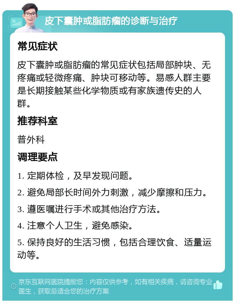 皮下囊肿或脂肪瘤的诊断与治疗 常见症状 皮下囊肿或脂肪瘤的常见症状包括局部肿块、无疼痛或轻微疼痛、肿块可移动等。易感人群主要是长期接触某些化学物质或有家族遗传史的人群。 推荐科室 普外科 调理要点 1. 定期体检，及早发现问题。 2. 避免局部长时间外力刺激，减少摩擦和压力。 3. 遵医嘱进行手术或其他治疗方法。 4. 注意个人卫生，避免感染。 5. 保持良好的生活习惯，包括合理饮食、适量运动等。