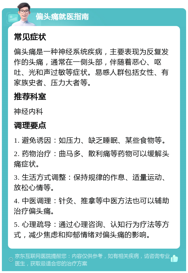 偏头痛就医指南 常见症状 偏头痛是一种神经系统疾病，主要表现为反复发作的头痛，通常在一侧头部，伴随着恶心、呕吐、光和声过敏等症状。易感人群包括女性、有家族史者、压力大者等。 推荐科室 神经内科 调理要点 1. 避免诱因：如压力、缺乏睡眠、某些食物等。 2. 药物治疗：曲马多、散利痛等药物可以缓解头痛症状。 3. 生活方式调整：保持规律的作息、适量运动、放松心情等。 4. 中医调理：针灸、推拿等中医方法也可以辅助治疗偏头痛。 5. 心理疏导：通过心理咨询、认知行为疗法等方式，减少焦虑和抑郁情绪对偏头痛的影响。