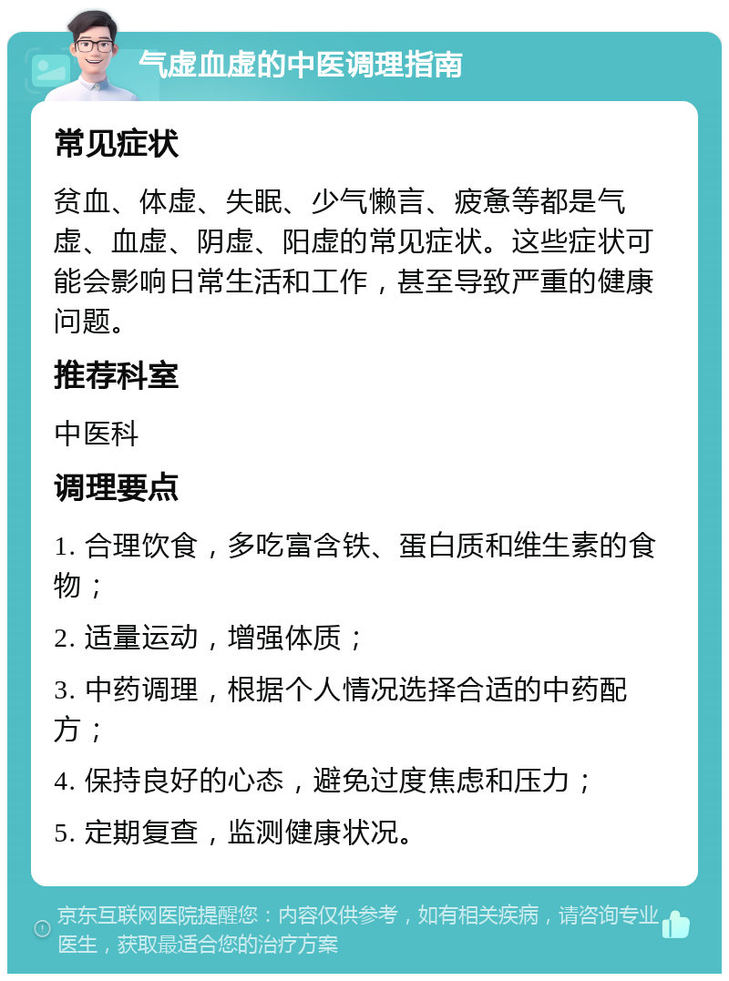 气虚血虚的中医调理指南 常见症状 贫血、体虚、失眠、少气懒言、疲惫等都是气虚、血虚、阴虚、阳虚的常见症状。这些症状可能会影响日常生活和工作，甚至导致严重的健康问题。 推荐科室 中医科 调理要点 1. 合理饮食，多吃富含铁、蛋白质和维生素的食物； 2. 适量运动，增强体质； 3. 中药调理，根据个人情况选择合适的中药配方； 4. 保持良好的心态，避免过度焦虑和压力； 5. 定期复查，监测健康状况。