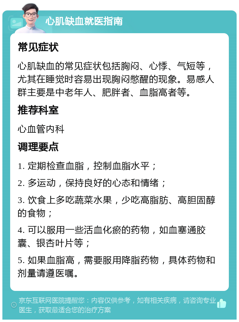 心肌缺血就医指南 常见症状 心肌缺血的常见症状包括胸闷、心悸、气短等，尤其在睡觉时容易出现胸闷憋醒的现象。易感人群主要是中老年人、肥胖者、血脂高者等。 推荐科室 心血管内科 调理要点 1. 定期检查血脂，控制血脂水平； 2. 多运动，保持良好的心态和情绪； 3. 饮食上多吃蔬菜水果，少吃高脂肪、高胆固醇的食物； 4. 可以服用一些活血化瘀的药物，如血塞通胶囊、银杏叶片等； 5. 如果血脂高，需要服用降脂药物，具体药物和剂量请遵医嘱。