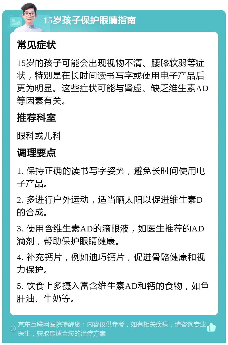 15岁孩子保护眼睛指南 常见症状 15岁的孩子可能会出现视物不清、腰膝软弱等症状，特别是在长时间读书写字或使用电子产品后更为明显。这些症状可能与肾虚、缺乏维生素AD等因素有关。 推荐科室 眼科或儿科 调理要点 1. 保持正确的读书写字姿势，避免长时间使用电子产品。 2. 多进行户外运动，适当晒太阳以促进维生素D的合成。 3. 使用含维生素AD的滴眼液，如医生推荐的AD滴剂，帮助保护眼睛健康。 4. 补充钙片，例如迪巧钙片，促进骨骼健康和视力保护。 5. 饮食上多摄入富含维生素AD和钙的食物，如鱼肝油、牛奶等。