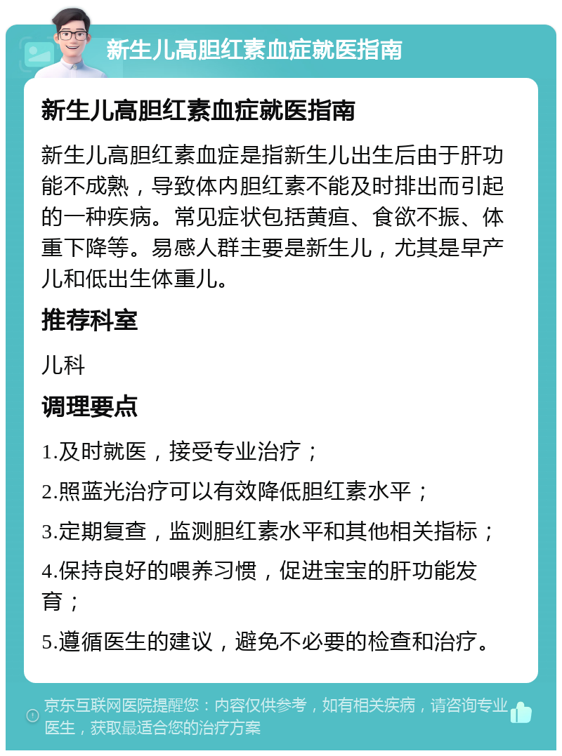 新生儿高胆红素血症就医指南 新生儿高胆红素血症就医指南 新生儿高胆红素血症是指新生儿出生后由于肝功能不成熟，导致体内胆红素不能及时排出而引起的一种疾病。常见症状包括黄疸、食欲不振、体重下降等。易感人群主要是新生儿，尤其是早产儿和低出生体重儿。 推荐科室 儿科 调理要点 1.及时就医，接受专业治疗； 2.照蓝光治疗可以有效降低胆红素水平； 3.定期复查，监测胆红素水平和其他相关指标； 4.保持良好的喂养习惯，促进宝宝的肝功能发育； 5.遵循医生的建议，避免不必要的检查和治疗。