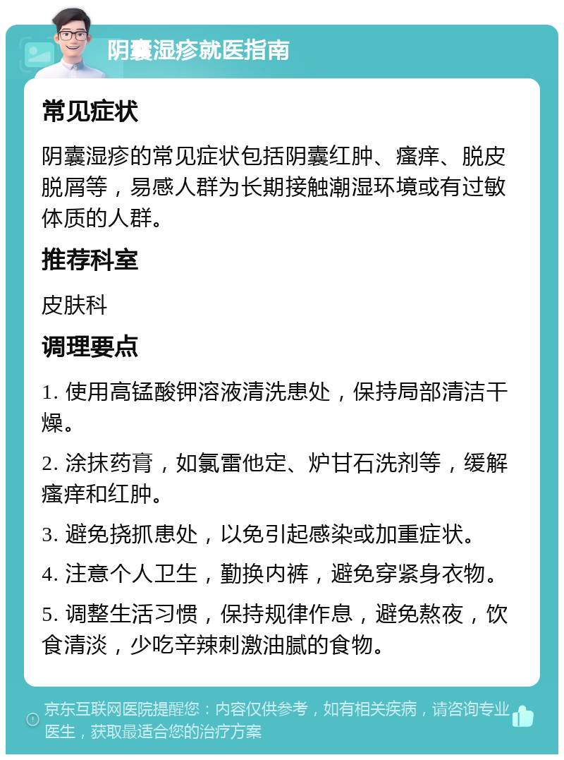 阴囊湿疹就医指南 常见症状 阴囊湿疹的常见症状包括阴囊红肿、瘙痒、脱皮脱屑等，易感人群为长期接触潮湿环境或有过敏体质的人群。 推荐科室 皮肤科 调理要点 1. 使用高锰酸钾溶液清洗患处，保持局部清洁干燥。 2. 涂抹药膏，如氯雷他定、炉甘石洗剂等，缓解瘙痒和红肿。 3. 避免挠抓患处，以免引起感染或加重症状。 4. 注意个人卫生，勤换内裤，避免穿紧身衣物。 5. 调整生活习惯，保持规律作息，避免熬夜，饮食清淡，少吃辛辣刺激油腻的食物。