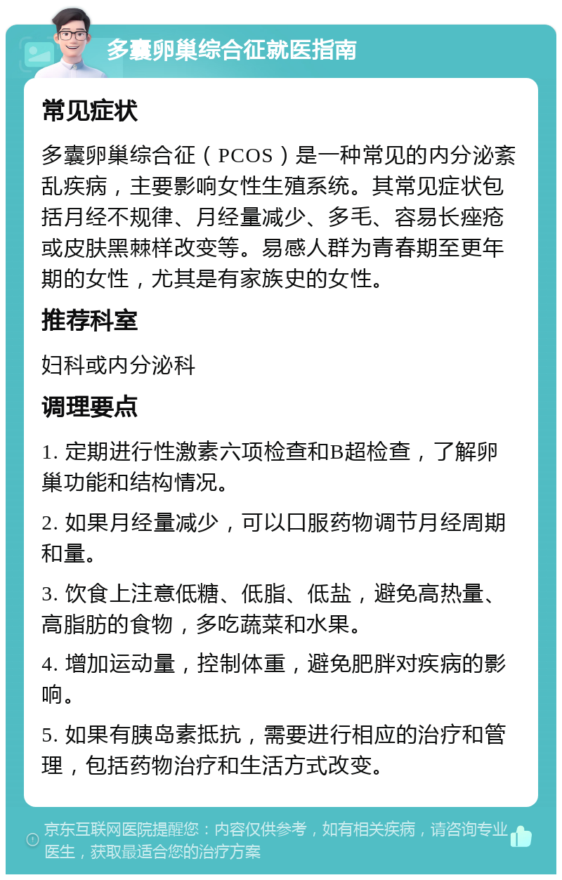 多囊卵巢综合征就医指南 常见症状 多囊卵巢综合征（PCOS）是一种常见的内分泌紊乱疾病，主要影响女性生殖系统。其常见症状包括月经不规律、月经量减少、多毛、容易长痤疮或皮肤黑棘样改变等。易感人群为青春期至更年期的女性，尤其是有家族史的女性。 推荐科室 妇科或内分泌科 调理要点 1. 定期进行性激素六项检查和B超检查，了解卵巢功能和结构情况。 2. 如果月经量减少，可以口服药物调节月经周期和量。 3. 饮食上注意低糖、低脂、低盐，避免高热量、高脂肪的食物，多吃蔬菜和水果。 4. 增加运动量，控制体重，避免肥胖对疾病的影响。 5. 如果有胰岛素抵抗，需要进行相应的治疗和管理，包括药物治疗和生活方式改变。