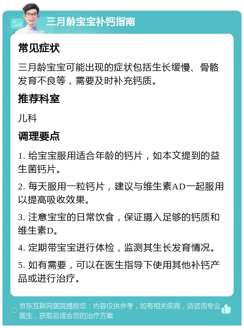 三月龄宝宝补钙指南 常见症状 三月龄宝宝可能出现的症状包括生长缓慢、骨骼发育不良等，需要及时补充钙质。 推荐科室 儿科 调理要点 1. 给宝宝服用适合年龄的钙片，如本文提到的益生菌钙片。 2. 每天服用一粒钙片，建议与维生素AD一起服用以提高吸收效果。 3. 注意宝宝的日常饮食，保证摄入足够的钙质和维生素D。 4. 定期带宝宝进行体检，监测其生长发育情况。 5. 如有需要，可以在医生指导下使用其他补钙产品或进行治疗。