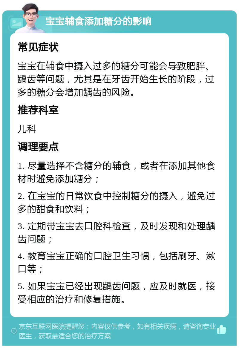 宝宝辅食添加糖分的影响 常见症状 宝宝在辅食中摄入过多的糖分可能会导致肥胖、龋齿等问题，尤其是在牙齿开始生长的阶段，过多的糖分会增加龋齿的风险。 推荐科室 儿科 调理要点 1. 尽量选择不含糖分的辅食，或者在添加其他食材时避免添加糖分； 2. 在宝宝的日常饮食中控制糖分的摄入，避免过多的甜食和饮料； 3. 定期带宝宝去口腔科检查，及时发现和处理龋齿问题； 4. 教育宝宝正确的口腔卫生习惯，包括刷牙、漱口等； 5. 如果宝宝已经出现龋齿问题，应及时就医，接受相应的治疗和修复措施。