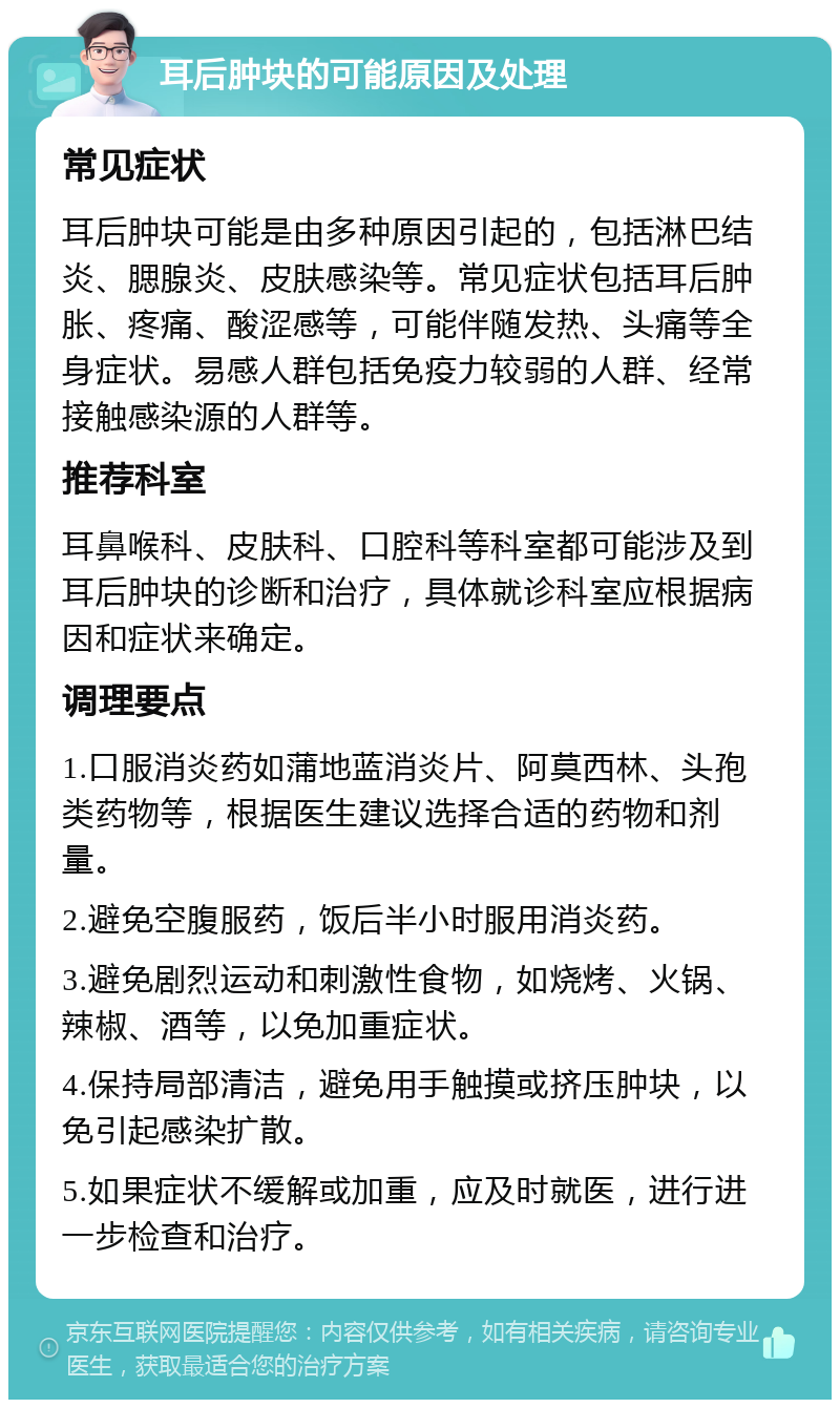 耳后肿块的可能原因及处理 常见症状 耳后肿块可能是由多种原因引起的，包括淋巴结炎、腮腺炎、皮肤感染等。常见症状包括耳后肿胀、疼痛、酸涩感等，可能伴随发热、头痛等全身症状。易感人群包括免疫力较弱的人群、经常接触感染源的人群等。 推荐科室 耳鼻喉科、皮肤科、口腔科等科室都可能涉及到耳后肿块的诊断和治疗，具体就诊科室应根据病因和症状来确定。 调理要点 1.口服消炎药如蒲地蓝消炎片、阿莫西林、头孢类药物等，根据医生建议选择合适的药物和剂量。 2.避免空腹服药，饭后半小时服用消炎药。 3.避免剧烈运动和刺激性食物，如烧烤、火锅、辣椒、酒等，以免加重症状。 4.保持局部清洁，避免用手触摸或挤压肿块，以免引起感染扩散。 5.如果症状不缓解或加重，应及时就医，进行进一步检查和治疗。