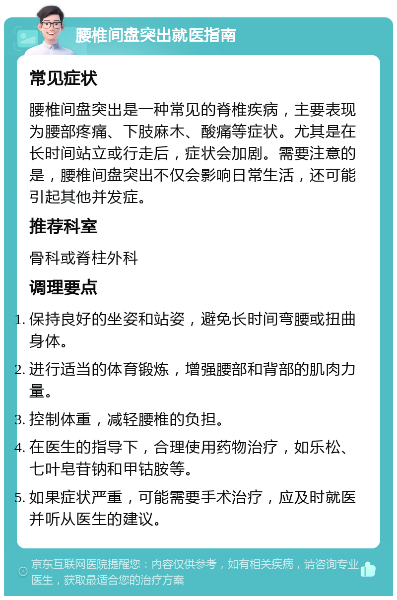 腰椎间盘突出就医指南 常见症状 腰椎间盘突出是一种常见的脊椎疾病，主要表现为腰部疼痛、下肢麻木、酸痛等症状。尤其是在长时间站立或行走后，症状会加剧。需要注意的是，腰椎间盘突出不仅会影响日常生活，还可能引起其他并发症。 推荐科室 骨科或脊柱外科 调理要点 保持良好的坐姿和站姿，避免长时间弯腰或扭曲身体。 进行适当的体育锻炼，增强腰部和背部的肌肉力量。 控制体重，减轻腰椎的负担。 在医生的指导下，合理使用药物治疗，如乐松、七叶皂苷钠和甲钴胺等。 如果症状严重，可能需要手术治疗，应及时就医并听从医生的建议。