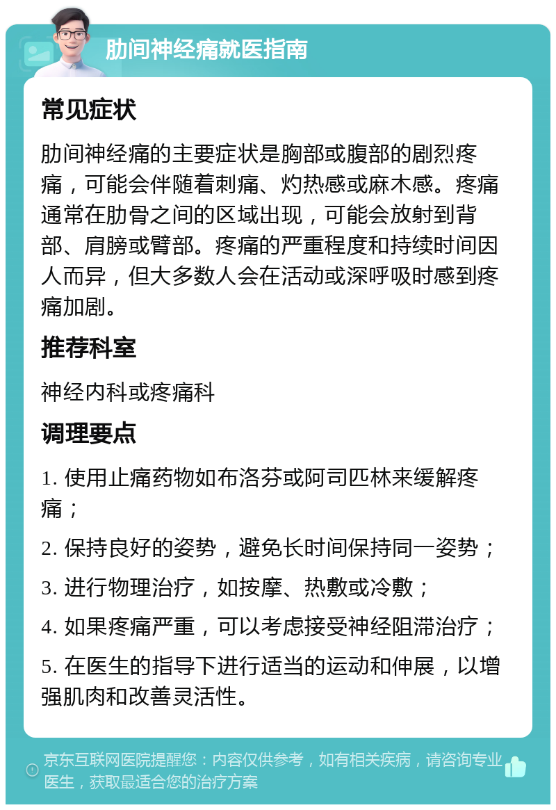 肋间神经痛就医指南 常见症状 肋间神经痛的主要症状是胸部或腹部的剧烈疼痛，可能会伴随着刺痛、灼热感或麻木感。疼痛通常在肋骨之间的区域出现，可能会放射到背部、肩膀或臂部。疼痛的严重程度和持续时间因人而异，但大多数人会在活动或深呼吸时感到疼痛加剧。 推荐科室 神经内科或疼痛科 调理要点 1. 使用止痛药物如布洛芬或阿司匹林来缓解疼痛； 2. 保持良好的姿势，避免长时间保持同一姿势； 3. 进行物理治疗，如按摩、热敷或冷敷； 4. 如果疼痛严重，可以考虑接受神经阻滞治疗； 5. 在医生的指导下进行适当的运动和伸展，以增强肌肉和改善灵活性。