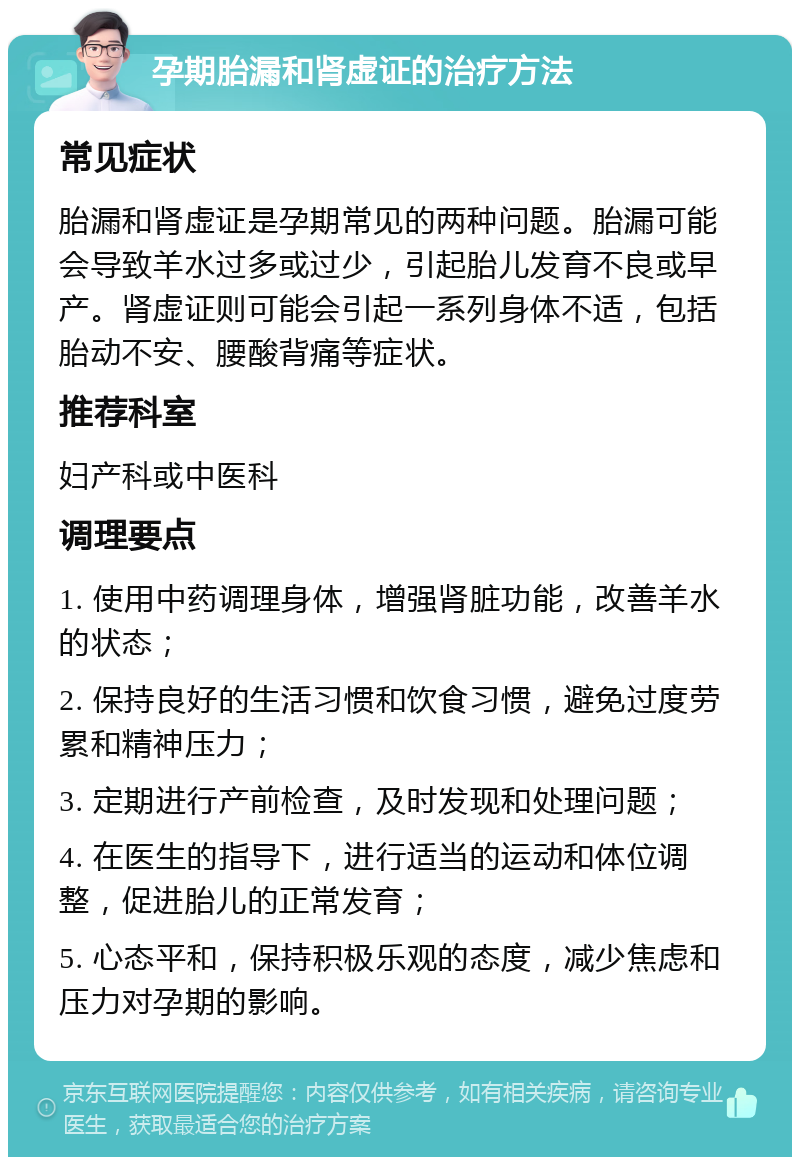 孕期胎漏和肾虚证的治疗方法 常见症状 胎漏和肾虚证是孕期常见的两种问题。胎漏可能会导致羊水过多或过少，引起胎儿发育不良或早产。肾虚证则可能会引起一系列身体不适，包括胎动不安、腰酸背痛等症状。 推荐科室 妇产科或中医科 调理要点 1. 使用中药调理身体，增强肾脏功能，改善羊水的状态； 2. 保持良好的生活习惯和饮食习惯，避免过度劳累和精神压力； 3. 定期进行产前检查，及时发现和处理问题； 4. 在医生的指导下，进行适当的运动和体位调整，促进胎儿的正常发育； 5. 心态平和，保持积极乐观的态度，减少焦虑和压力对孕期的影响。