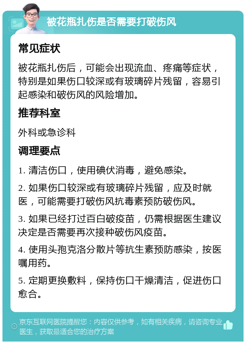 被花瓶扎伤是否需要打破伤风 常见症状 被花瓶扎伤后，可能会出现流血、疼痛等症状，特别是如果伤口较深或有玻璃碎片残留，容易引起感染和破伤风的风险增加。 推荐科室 外科或急诊科 调理要点 1. 清洁伤口，使用碘伏消毒，避免感染。 2. 如果伤口较深或有玻璃碎片残留，应及时就医，可能需要打破伤风抗毒素预防破伤风。 3. 如果已经打过百白破疫苗，仍需根据医生建议决定是否需要再次接种破伤风疫苗。 4. 使用头孢克洛分散片等抗生素预防感染，按医嘱用药。 5. 定期更换敷料，保持伤口干燥清洁，促进伤口愈合。