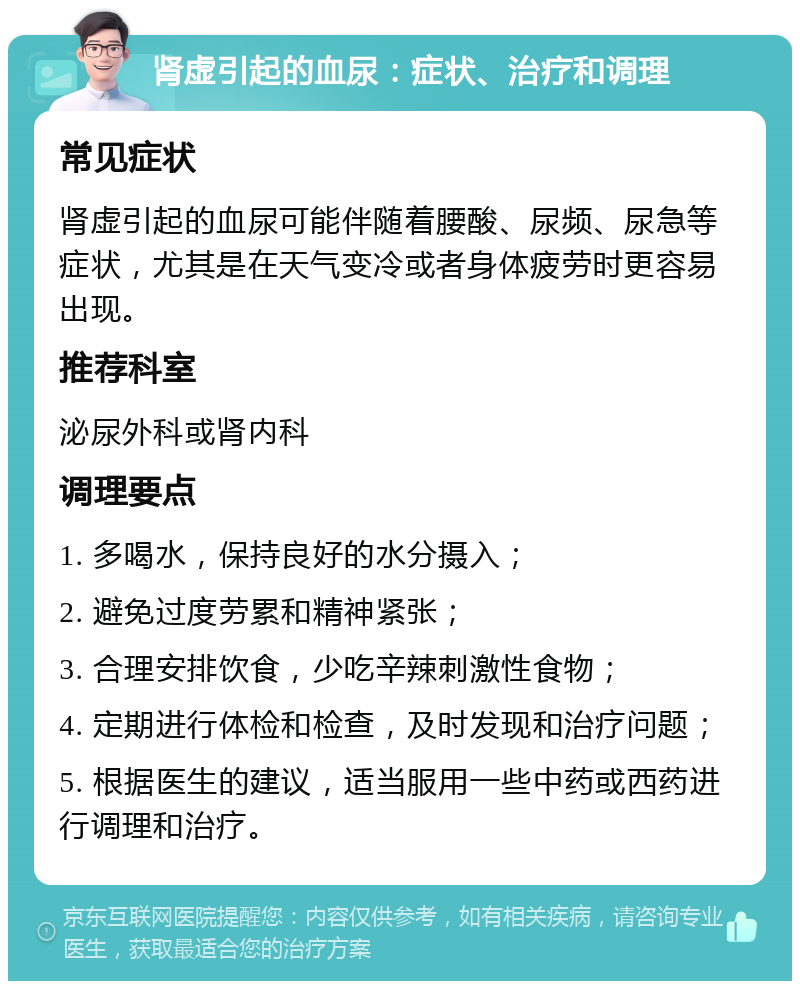 肾虚引起的血尿：症状、治疗和调理 常见症状 肾虚引起的血尿可能伴随着腰酸、尿频、尿急等症状，尤其是在天气变冷或者身体疲劳时更容易出现。 推荐科室 泌尿外科或肾内科 调理要点 1. 多喝水，保持良好的水分摄入； 2. 避免过度劳累和精神紧张； 3. 合理安排饮食，少吃辛辣刺激性食物； 4. 定期进行体检和检查，及时发现和治疗问题； 5. 根据医生的建议，适当服用一些中药或西药进行调理和治疗。