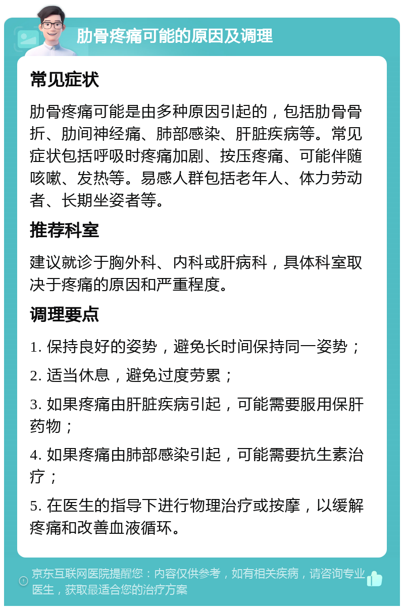 肋骨疼痛可能的原因及调理 常见症状 肋骨疼痛可能是由多种原因引起的，包括肋骨骨折、肋间神经痛、肺部感染、肝脏疾病等。常见症状包括呼吸时疼痛加剧、按压疼痛、可能伴随咳嗽、发热等。易感人群包括老年人、体力劳动者、长期坐姿者等。 推荐科室 建议就诊于胸外科、内科或肝病科，具体科室取决于疼痛的原因和严重程度。 调理要点 1. 保持良好的姿势，避免长时间保持同一姿势； 2. 适当休息，避免过度劳累； 3. 如果疼痛由肝脏疾病引起，可能需要服用保肝药物； 4. 如果疼痛由肺部感染引起，可能需要抗生素治疗； 5. 在医生的指导下进行物理治疗或按摩，以缓解疼痛和改善血液循环。