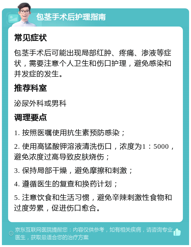 包茎手术后护理指南 常见症状 包茎手术后可能出现局部红肿、疼痛、渗液等症状，需要注意个人卫生和伤口护理，避免感染和并发症的发生。 推荐科室 泌尿外科或男科 调理要点 1. 按照医嘱使用抗生素预防感染； 2. 使用高锰酸钾溶液清洗伤口，浓度为1：5000，避免浓度过高导致皮肤烧伤； 3. 保持局部干燥，避免摩擦和刺激； 4. 遵循医生的复查和换药计划； 5. 注意饮食和生活习惯，避免辛辣刺激性食物和过度劳累，促进伤口愈合。