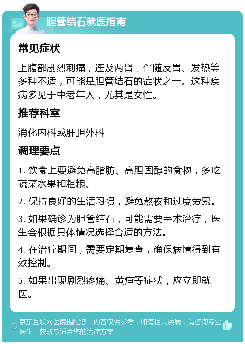 胆管结石就医指南 常见症状 上腹部剧烈刺痛，连及两肾，伴随反胃、发热等多种不适，可能是胆管结石的症状之一。这种疾病多见于中老年人，尤其是女性。 推荐科室 消化内科或肝胆外科 调理要点 1. 饮食上要避免高脂肪、高胆固醇的食物，多吃蔬菜水果和粗粮。 2. 保持良好的生活习惯，避免熬夜和过度劳累。 3. 如果确诊为胆管结石，可能需要手术治疗，医生会根据具体情况选择合适的方法。 4. 在治疗期间，需要定期复查，确保病情得到有效控制。 5. 如果出现剧烈疼痛、黄疸等症状，应立即就医。