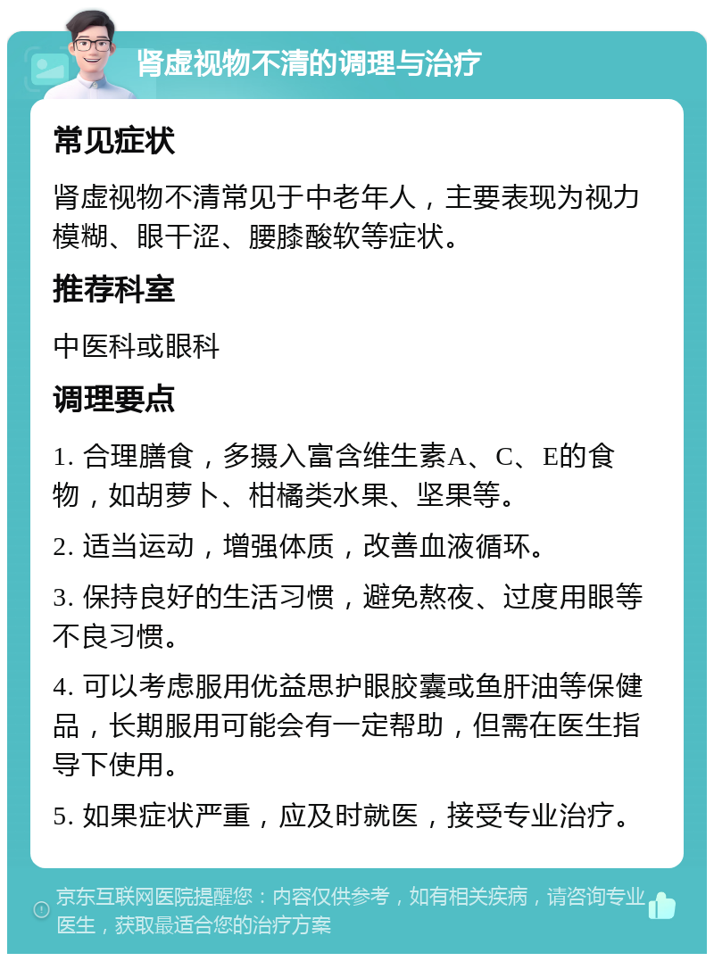 肾虚视物不清的调理与治疗 常见症状 肾虚视物不清常见于中老年人，主要表现为视力模糊、眼干涩、腰膝酸软等症状。 推荐科室 中医科或眼科 调理要点 1. 合理膳食，多摄入富含维生素A、C、E的食物，如胡萝卜、柑橘类水果、坚果等。 2. 适当运动，增强体质，改善血液循环。 3. 保持良好的生活习惯，避免熬夜、过度用眼等不良习惯。 4. 可以考虑服用优益思护眼胶囊或鱼肝油等保健品，长期服用可能会有一定帮助，但需在医生指导下使用。 5. 如果症状严重，应及时就医，接受专业治疗。