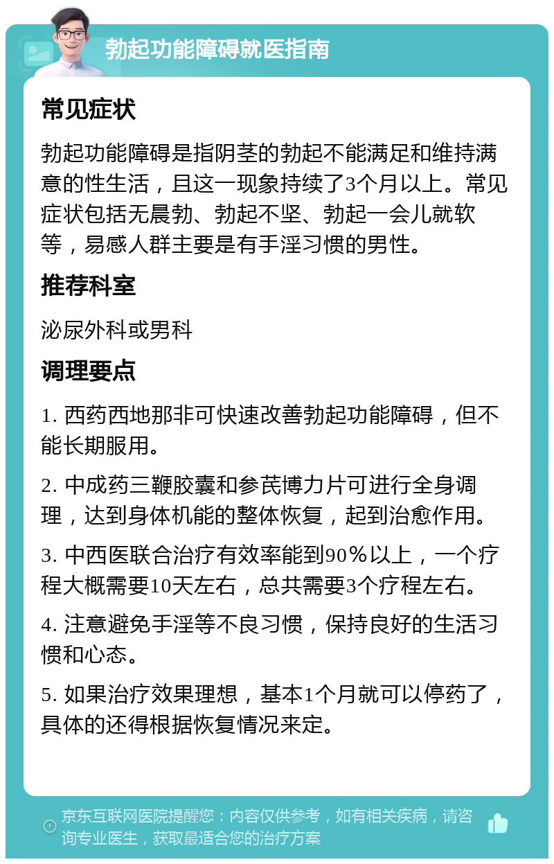 勃起功能障碍就医指南 常见症状 勃起功能障碍是指阴茎的勃起不能满足和维持满意的性生活，且这一现象持续了3个月以上。常见症状包括无晨勃、勃起不坚、勃起一会儿就软等，易感人群主要是有手淫习惯的男性。 推荐科室 泌尿外科或男科 调理要点 1. 西药西地那非可快速改善勃起功能障碍，但不能长期服用。 2. 中成药三鞭胶囊和参芪博力片可进行全身调理，达到身体机能的整体恢复，起到治愈作用。 3. 中西医联合治疗有效率能到90％以上，一个疗程大概需要10天左右，总共需要3个疗程左右。 4. 注意避免手淫等不良习惯，保持良好的生活习惯和心态。 5. 如果治疗效果理想，基本1个月就可以停药了，具体的还得根据恢复情况来定。