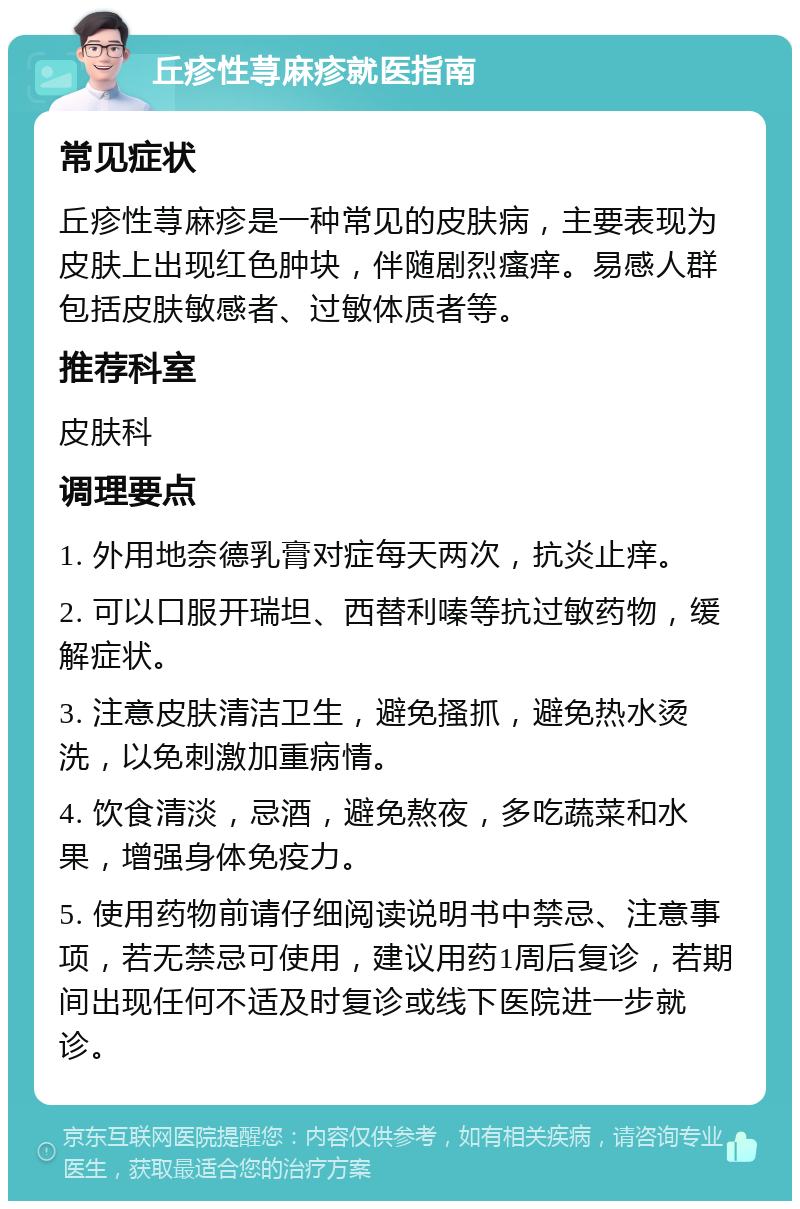 丘疹性荨麻疹就医指南 常见症状 丘疹性荨麻疹是一种常见的皮肤病，主要表现为皮肤上出现红色肿块，伴随剧烈瘙痒。易感人群包括皮肤敏感者、过敏体质者等。 推荐科室 皮肤科 调理要点 1. 外用地奈德乳膏对症每天两次，抗炎止痒。 2. 可以口服开瑞坦、西替利嗪等抗过敏药物，缓解症状。 3. 注意皮肤清洁卫生，避免搔抓，避免热水烫洗，以免刺激加重病情。 4. 饮食清淡，忌酒，避免熬夜，多吃蔬菜和水果，增强身体免疫力。 5. 使用药物前请仔细阅读说明书中禁忌、注意事项，若无禁忌可使用，建议用药1周后复诊，若期间出现任何不适及时复诊或线下医院进一步就诊。