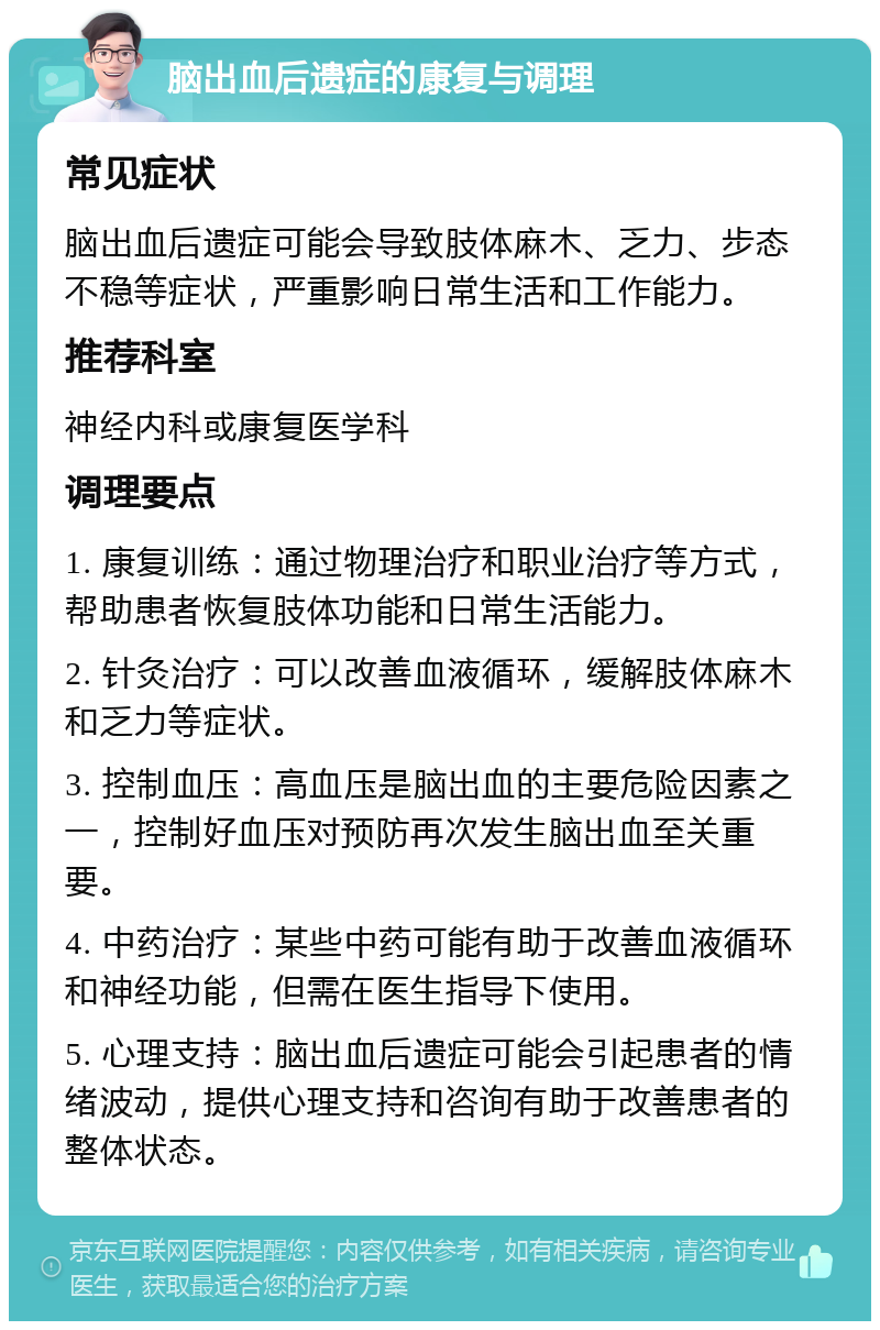 脑出血后遗症的康复与调理 常见症状 脑出血后遗症可能会导致肢体麻木、乏力、步态不稳等症状，严重影响日常生活和工作能力。 推荐科室 神经内科或康复医学科 调理要点 1. 康复训练：通过物理治疗和职业治疗等方式，帮助患者恢复肢体功能和日常生活能力。 2. 针灸治疗：可以改善血液循环，缓解肢体麻木和乏力等症状。 3. 控制血压：高血压是脑出血的主要危险因素之一，控制好血压对预防再次发生脑出血至关重要。 4. 中药治疗：某些中药可能有助于改善血液循环和神经功能，但需在医生指导下使用。 5. 心理支持：脑出血后遗症可能会引起患者的情绪波动，提供心理支持和咨询有助于改善患者的整体状态。