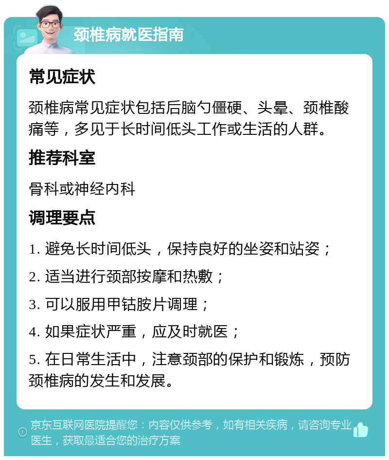 颈椎病就医指南 常见症状 颈椎病常见症状包括后脑勺僵硬、头晕、颈椎酸痛等，多见于长时间低头工作或生活的人群。 推荐科室 骨科或神经内科 调理要点 1. 避免长时间低头，保持良好的坐姿和站姿； 2. 适当进行颈部按摩和热敷； 3. 可以服用甲钴胺片调理； 4. 如果症状严重，应及时就医； 5. 在日常生活中，注意颈部的保护和锻炼，预防颈椎病的发生和发展。