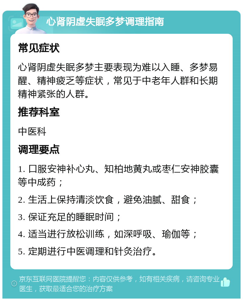 心肾阴虚失眠多梦调理指南 常见症状 心肾阴虚失眠多梦主要表现为难以入睡、多梦易醒、精神疲乏等症状，常见于中老年人群和长期精神紧张的人群。 推荐科室 中医科 调理要点 1. 口服安神补心丸、知柏地黄丸或枣仁安神胶囊等中成药； 2. 生活上保持清淡饮食，避免油腻、甜食； 3. 保证充足的睡眠时间； 4. 适当进行放松训练，如深呼吸、瑜伽等； 5. 定期进行中医调理和针灸治疗。