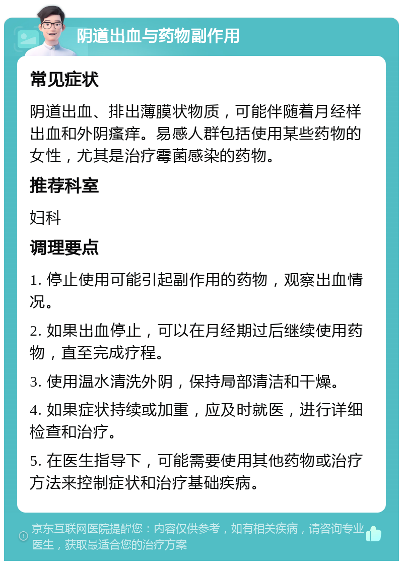 阴道出血与药物副作用 常见症状 阴道出血、排出薄膜状物质，可能伴随着月经样出血和外阴瘙痒。易感人群包括使用某些药物的女性，尤其是治疗霉菌感染的药物。 推荐科室 妇科 调理要点 1. 停止使用可能引起副作用的药物，观察出血情况。 2. 如果出血停止，可以在月经期过后继续使用药物，直至完成疗程。 3. 使用温水清洗外阴，保持局部清洁和干燥。 4. 如果症状持续或加重，应及时就医，进行详细检查和治疗。 5. 在医生指导下，可能需要使用其他药物或治疗方法来控制症状和治疗基础疾病。