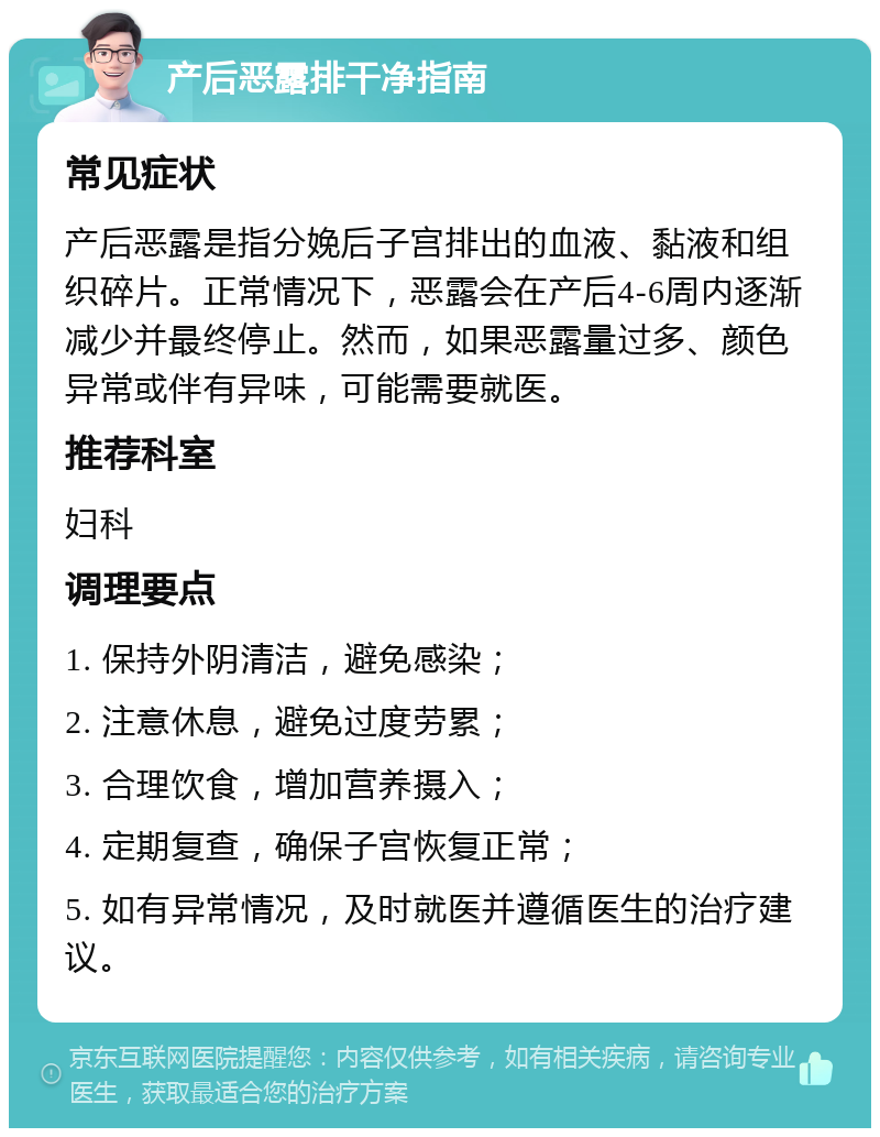 产后恶露排干净指南 常见症状 产后恶露是指分娩后子宫排出的血液、黏液和组织碎片。正常情况下，恶露会在产后4-6周内逐渐减少并最终停止。然而，如果恶露量过多、颜色异常或伴有异味，可能需要就医。 推荐科室 妇科 调理要点 1. 保持外阴清洁，避免感染； 2. 注意休息，避免过度劳累； 3. 合理饮食，增加营养摄入； 4. 定期复查，确保子宫恢复正常； 5. 如有异常情况，及时就医并遵循医生的治疗建议。