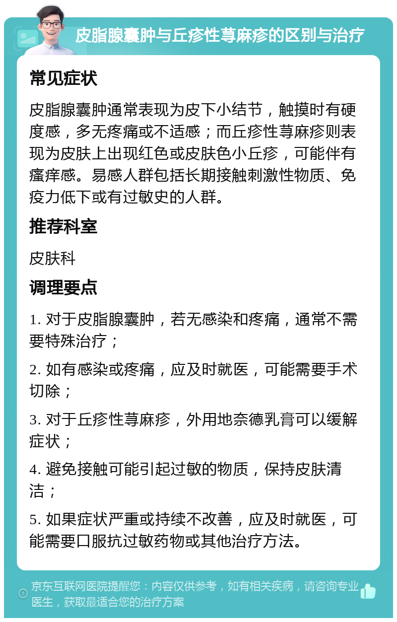 皮脂腺囊肿与丘疹性荨麻疹的区别与治疗 常见症状 皮脂腺囊肿通常表现为皮下小结节，触摸时有硬度感，多无疼痛或不适感；而丘疹性荨麻疹则表现为皮肤上出现红色或皮肤色小丘疹，可能伴有瘙痒感。易感人群包括长期接触刺激性物质、免疫力低下或有过敏史的人群。 推荐科室 皮肤科 调理要点 1. 对于皮脂腺囊肿，若无感染和疼痛，通常不需要特殊治疗； 2. 如有感染或疼痛，应及时就医，可能需要手术切除； 3. 对于丘疹性荨麻疹，外用地奈德乳膏可以缓解症状； 4. 避免接触可能引起过敏的物质，保持皮肤清洁； 5. 如果症状严重或持续不改善，应及时就医，可能需要口服抗过敏药物或其他治疗方法。