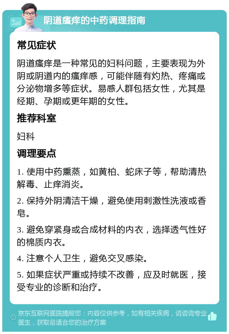 阴道瘙痒的中药调理指南 常见症状 阴道瘙痒是一种常见的妇科问题，主要表现为外阴或阴道内的瘙痒感，可能伴随有灼热、疼痛或分泌物增多等症状。易感人群包括女性，尤其是经期、孕期或更年期的女性。 推荐科室 妇科 调理要点 1. 使用中药熏蒸，如黄柏、蛇床子等，帮助清热解毒、止痒消炎。 2. 保持外阴清洁干燥，避免使用刺激性洗液或香皂。 3. 避免穿紧身或合成材料的内衣，选择透气性好的棉质内衣。 4. 注意个人卫生，避免交叉感染。 5. 如果症状严重或持续不改善，应及时就医，接受专业的诊断和治疗。