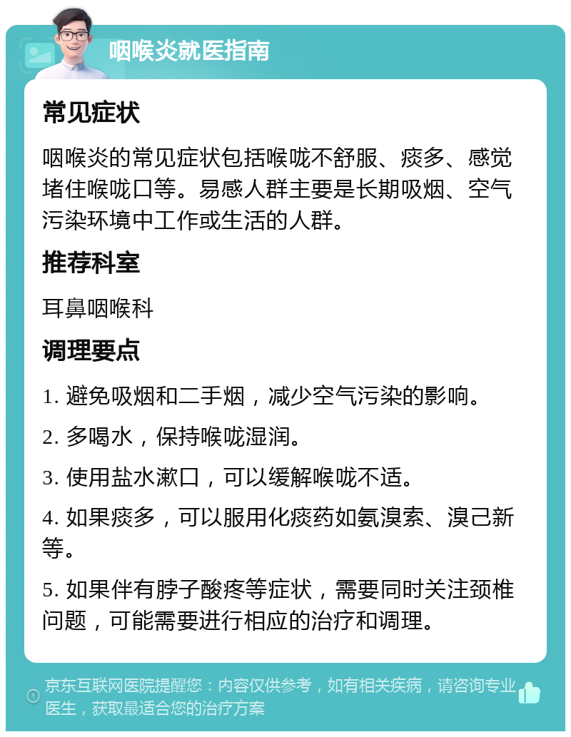 咽喉炎就医指南 常见症状 咽喉炎的常见症状包括喉咙不舒服、痰多、感觉堵住喉咙口等。易感人群主要是长期吸烟、空气污染环境中工作或生活的人群。 推荐科室 耳鼻咽喉科 调理要点 1. 避免吸烟和二手烟，减少空气污染的影响。 2. 多喝水，保持喉咙湿润。 3. 使用盐水漱口，可以缓解喉咙不适。 4. 如果痰多，可以服用化痰药如氨溴索、溴己新等。 5. 如果伴有脖子酸疼等症状，需要同时关注颈椎问题，可能需要进行相应的治疗和调理。