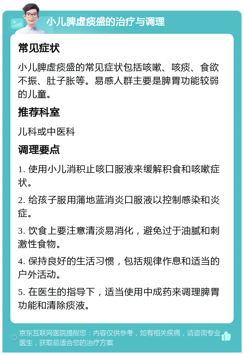 小儿脾虚痰盛的治疗与调理 常见症状 小儿脾虚痰盛的常见症状包括咳嗽、咳痰、食欲不振、肚子胀等。易感人群主要是脾胃功能较弱的儿童。 推荐科室 儿科或中医科 调理要点 1. 使用小儿消积止咳口服液来缓解积食和咳嗽症状。 2. 给孩子服用蒲地蓝消炎口服液以控制感染和炎症。 3. 饮食上要注意清淡易消化，避免过于油腻和刺激性食物。 4. 保持良好的生活习惯，包括规律作息和适当的户外活动。 5. 在医生的指导下，适当使用中成药来调理脾胃功能和清除痰液。