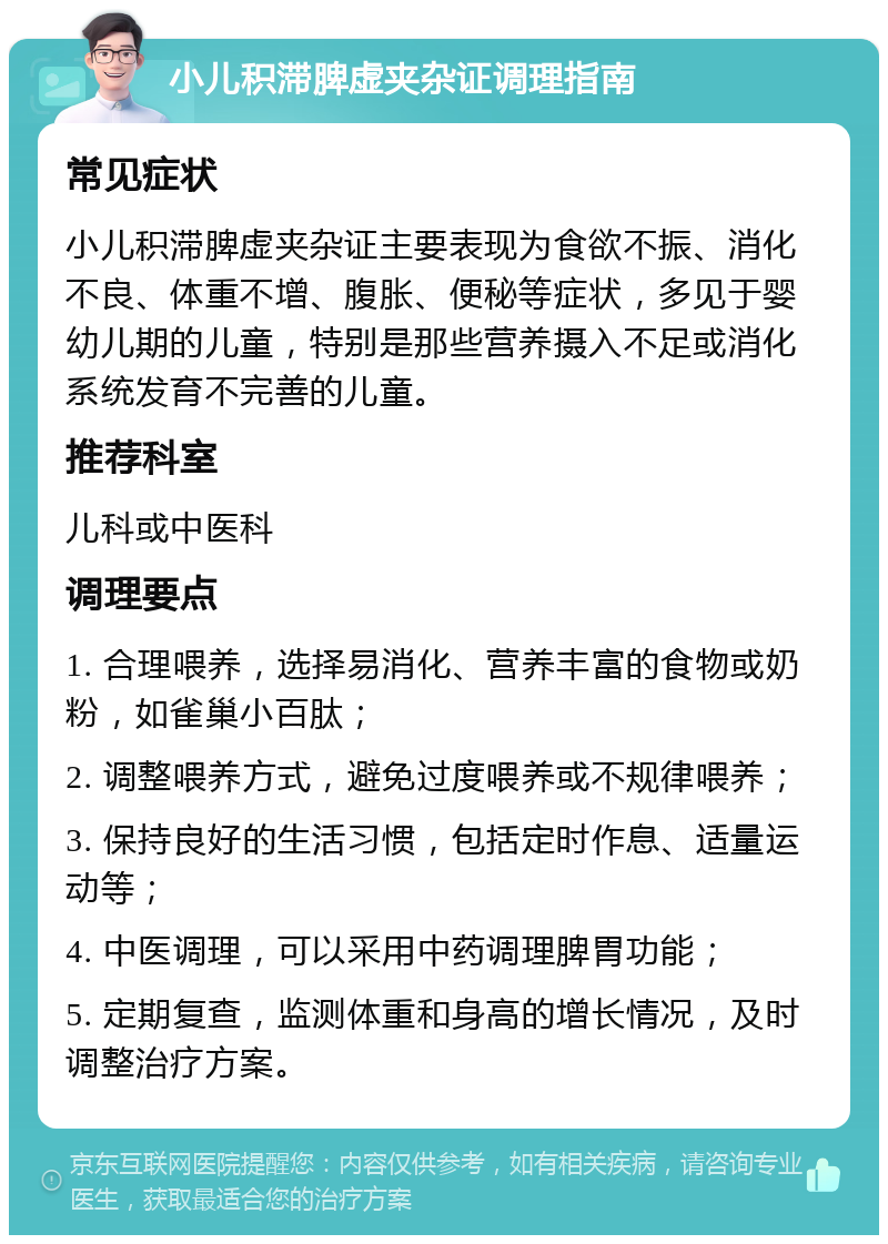 小儿积滞脾虚夹杂证调理指南 常见症状 小儿积滞脾虚夹杂证主要表现为食欲不振、消化不良、体重不增、腹胀、便秘等症状，多见于婴幼儿期的儿童，特别是那些营养摄入不足或消化系统发育不完善的儿童。 推荐科室 儿科或中医科 调理要点 1. 合理喂养，选择易消化、营养丰富的食物或奶粉，如雀巢小百肽； 2. 调整喂养方式，避免过度喂养或不规律喂养； 3. 保持良好的生活习惯，包括定时作息、适量运动等； 4. 中医调理，可以采用中药调理脾胃功能； 5. 定期复查，监测体重和身高的增长情况，及时调整治疗方案。