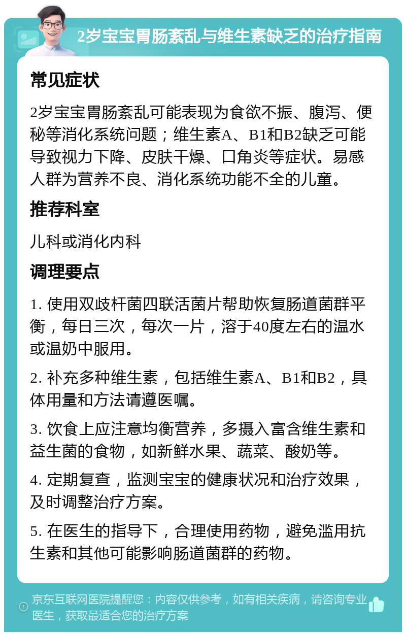 2岁宝宝胃肠紊乱与维生素缺乏的治疗指南 常见症状 2岁宝宝胃肠紊乱可能表现为食欲不振、腹泻、便秘等消化系统问题；维生素A、B1和B2缺乏可能导致视力下降、皮肤干燥、口角炎等症状。易感人群为营养不良、消化系统功能不全的儿童。 推荐科室 儿科或消化内科 调理要点 1. 使用双歧杆菌四联活菌片帮助恢复肠道菌群平衡，每日三次，每次一片，溶于40度左右的温水或温奶中服用。 2. 补充多种维生素，包括维生素A、B1和B2，具体用量和方法请遵医嘱。 3. 饮食上应注意均衡营养，多摄入富含维生素和益生菌的食物，如新鲜水果、蔬菜、酸奶等。 4. 定期复查，监测宝宝的健康状况和治疗效果，及时调整治疗方案。 5. 在医生的指导下，合理使用药物，避免滥用抗生素和其他可能影响肠道菌群的药物。