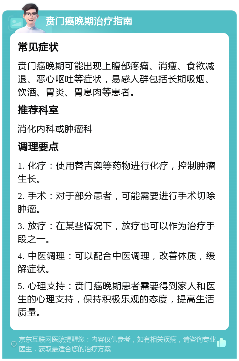 贲门癌晚期治疗指南 常见症状 贲门癌晚期可能出现上腹部疼痛、消瘦、食欲减退、恶心呕吐等症状，易感人群包括长期吸烟、饮酒、胃炎、胃息肉等患者。 推荐科室 消化内科或肿瘤科 调理要点 1. 化疗：使用替吉奥等药物进行化疗，控制肿瘤生长。 2. 手术：对于部分患者，可能需要进行手术切除肿瘤。 3. 放疗：在某些情况下，放疗也可以作为治疗手段之一。 4. 中医调理：可以配合中医调理，改善体质，缓解症状。 5. 心理支持：贲门癌晚期患者需要得到家人和医生的心理支持，保持积极乐观的态度，提高生活质量。