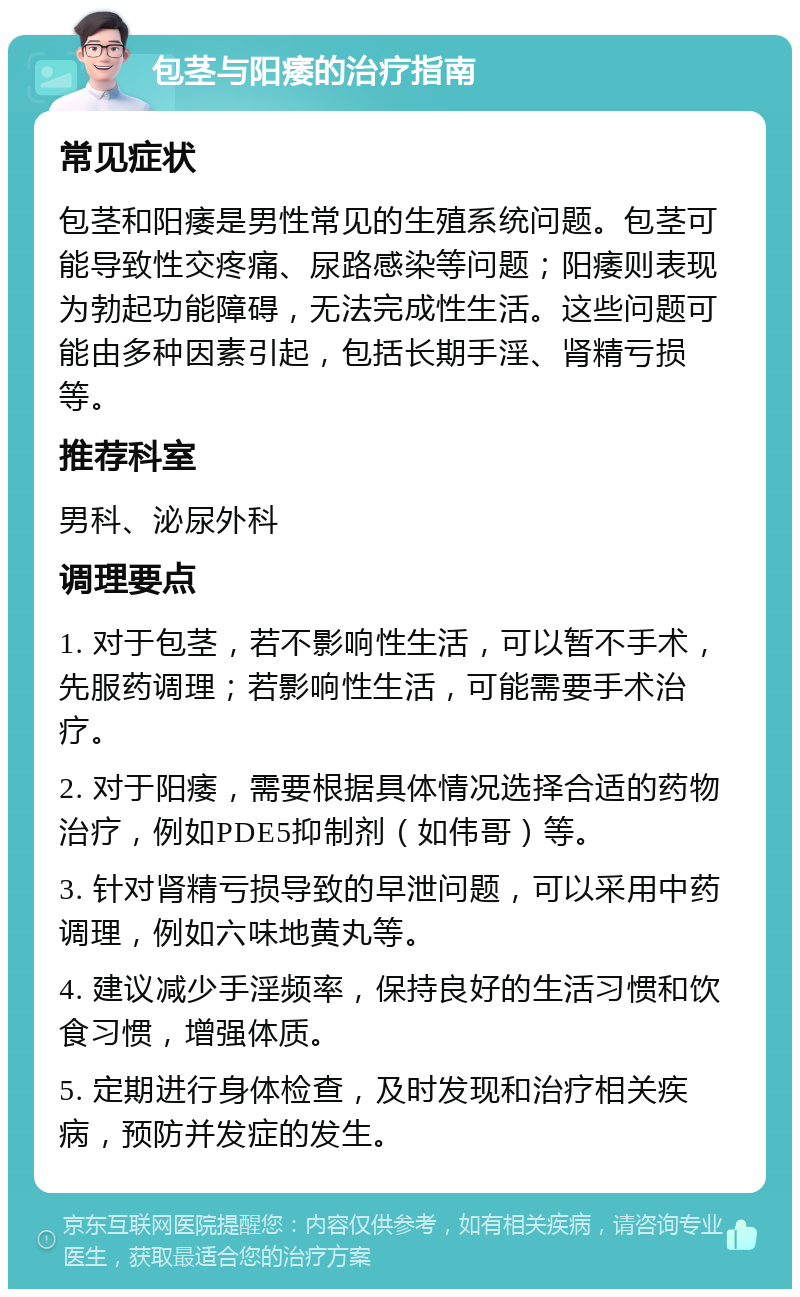 包茎与阳痿的治疗指南 常见症状 包茎和阳痿是男性常见的生殖系统问题。包茎可能导致性交疼痛、尿路感染等问题；阳痿则表现为勃起功能障碍，无法完成性生活。这些问题可能由多种因素引起，包括长期手淫、肾精亏损等。 推荐科室 男科、泌尿外科 调理要点 1. 对于包茎，若不影响性生活，可以暂不手术，先服药调理；若影响性生活，可能需要手术治疗。 2. 对于阳痿，需要根据具体情况选择合适的药物治疗，例如PDE5抑制剂（如伟哥）等。 3. 针对肾精亏损导致的早泄问题，可以采用中药调理，例如六味地黄丸等。 4. 建议减少手淫频率，保持良好的生活习惯和饮食习惯，增强体质。 5. 定期进行身体检查，及时发现和治疗相关疾病，预防并发症的发生。