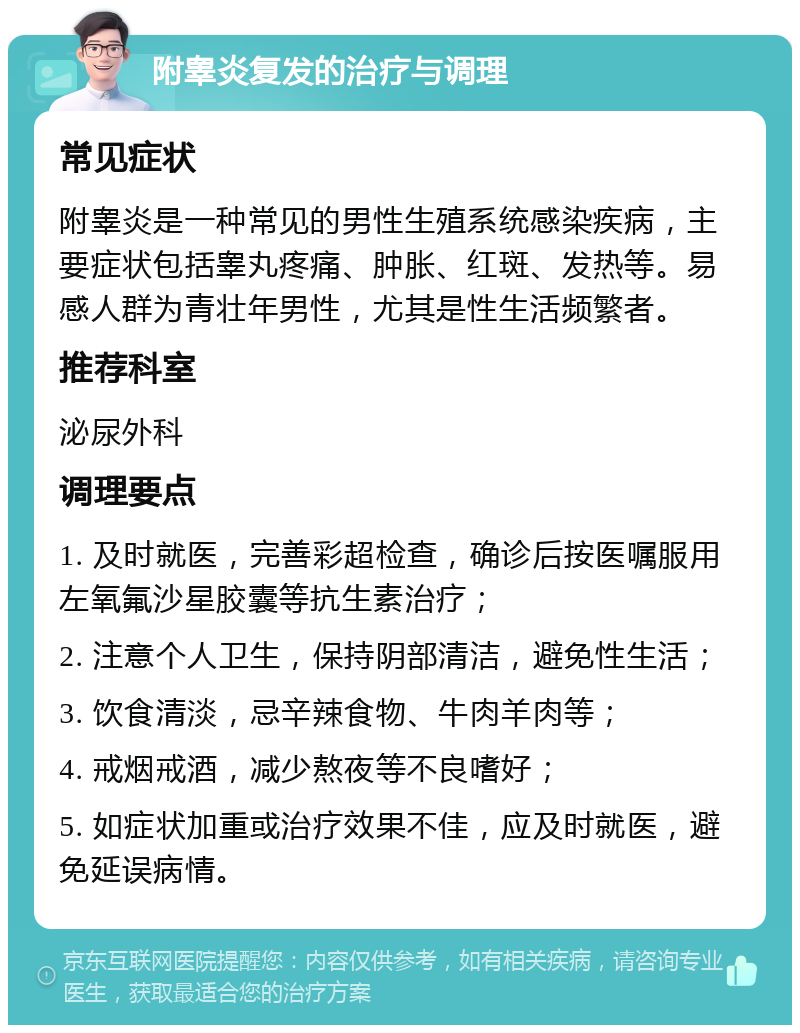 附睾炎复发的治疗与调理 常见症状 附睾炎是一种常见的男性生殖系统感染疾病，主要症状包括睾丸疼痛、肿胀、红斑、发热等。易感人群为青壮年男性，尤其是性生活频繁者。 推荐科室 泌尿外科 调理要点 1. 及时就医，完善彩超检查，确诊后按医嘱服用左氧氟沙星胶囊等抗生素治疗； 2. 注意个人卫生，保持阴部清洁，避免性生活； 3. 饮食清淡，忌辛辣食物、牛肉羊肉等； 4. 戒烟戒酒，减少熬夜等不良嗜好； 5. 如症状加重或治疗效果不佳，应及时就医，避免延误病情。