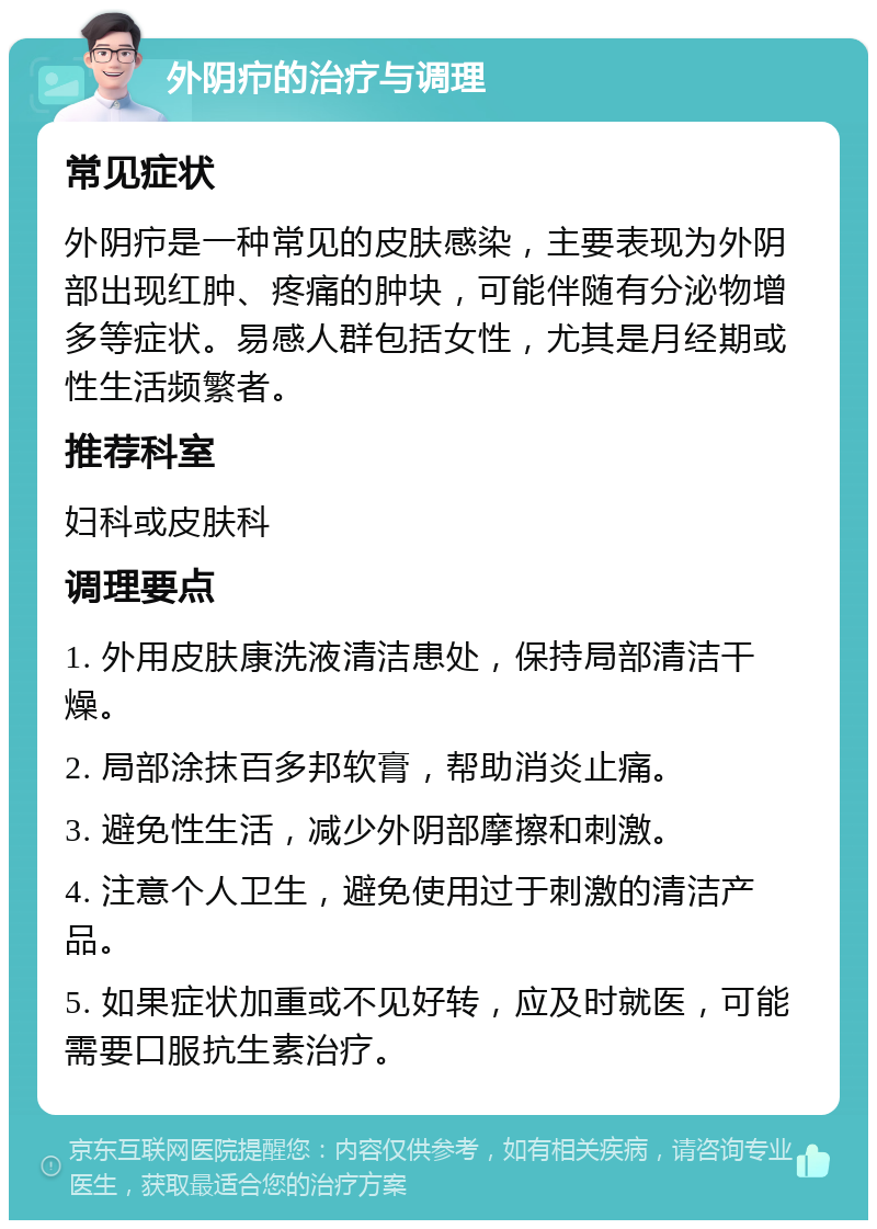 外阴疖的治疗与调理 常见症状 外阴疖是一种常见的皮肤感染，主要表现为外阴部出现红肿、疼痛的肿块，可能伴随有分泌物增多等症状。易感人群包括女性，尤其是月经期或性生活频繁者。 推荐科室 妇科或皮肤科 调理要点 1. 外用皮肤康洗液清洁患处，保持局部清洁干燥。 2. 局部涂抹百多邦软膏，帮助消炎止痛。 3. 避免性生活，减少外阴部摩擦和刺激。 4. 注意个人卫生，避免使用过于刺激的清洁产品。 5. 如果症状加重或不见好转，应及时就医，可能需要口服抗生素治疗。